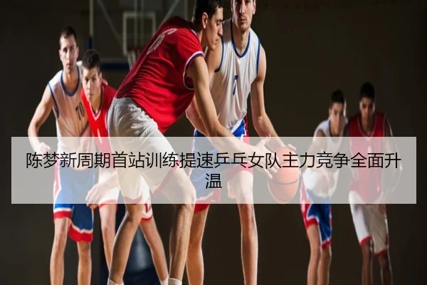 陈梦新周期首站训练提速乒乓女队主力竞争全面升温 - 3DMGAME