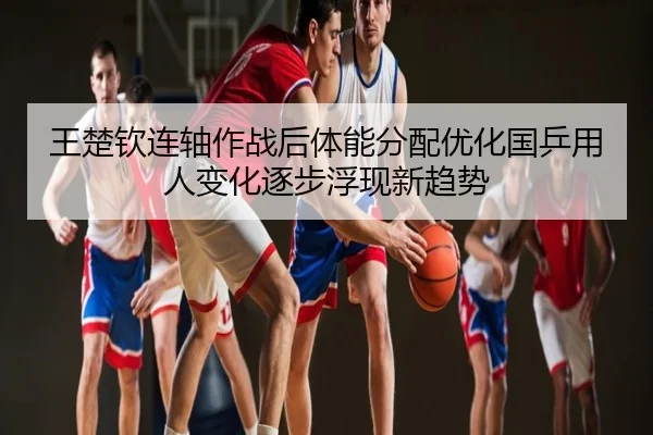 王楚钦连轴作战后体能分配优化国乒用人变化逐步浮现新趋势 - 3DMGAME